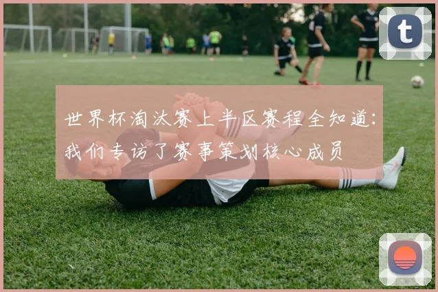 世界杯淘汰赛上半区赛程全知道:我们专访了赛事策划核心成员