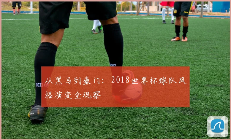 从黑马到豪门：2018世界杯球队风格演变全观察